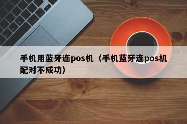 手机用蓝牙连pos机（手机蓝牙连pos机配对不成功）