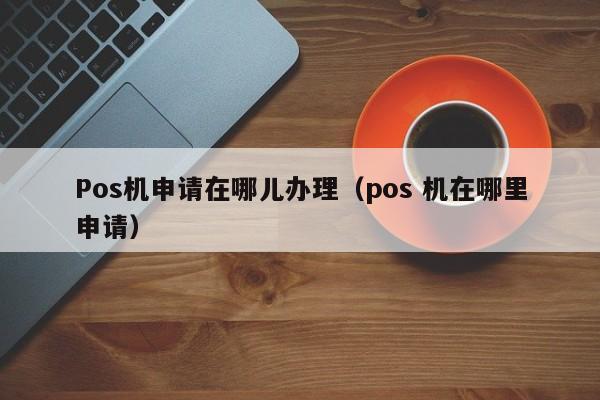 Pos机申请在哪儿办理（pos 机在哪里申请）