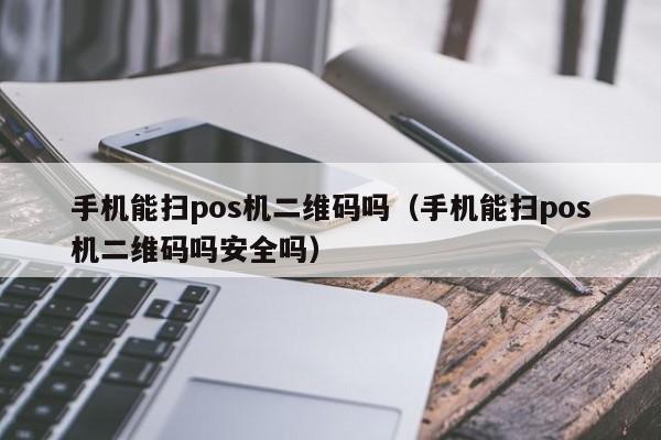 手机能扫pos机二维码吗（手机能扫pos机二维码吗安全吗）