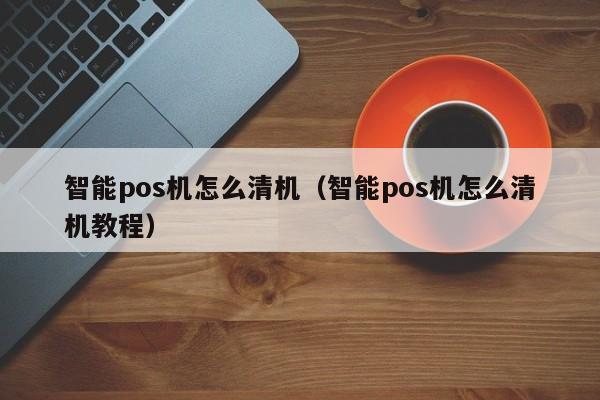 智能pos机怎么清机（智能pos机怎么清机教程）