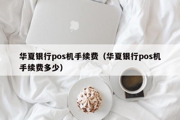 华夏银行pos机手续费（华夏银行pos机手续费多少）
