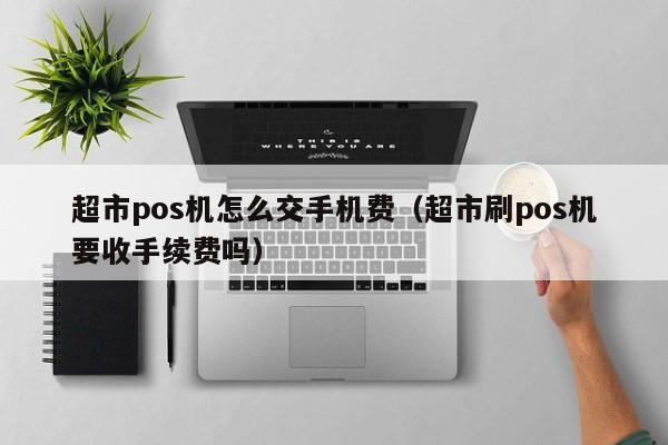 超市pos机怎么交手机费（超市刷pos机要收手续费吗）