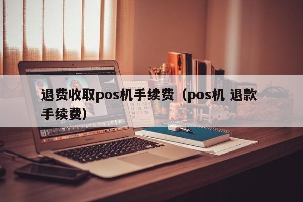 退费收取pos机手续费（pos机 退款 手续费）