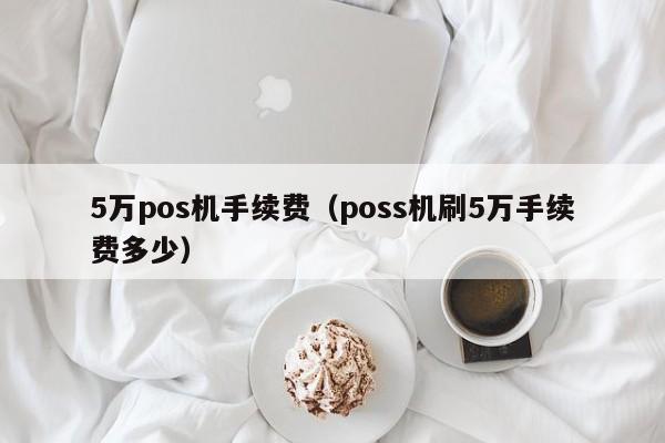 5万pos机手续费（poss机刷5万手续费多少）