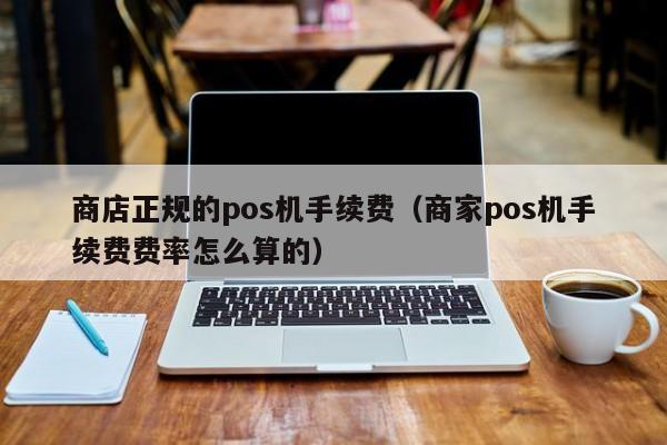 商店正规的pos机手续费（商家pos机手续费费率怎么算的）