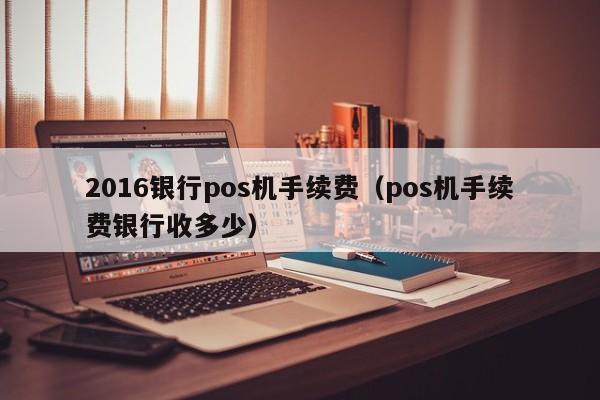 2016银行pos机手续费（pos机手续费银行收多少）