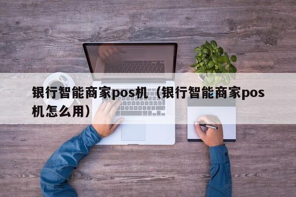 银行智能商家pos机（银行智能商家pos机怎么用）
