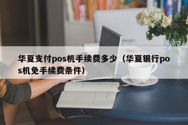 华夏支付pos机手续费多少（华夏银行pos机免手续费条件）