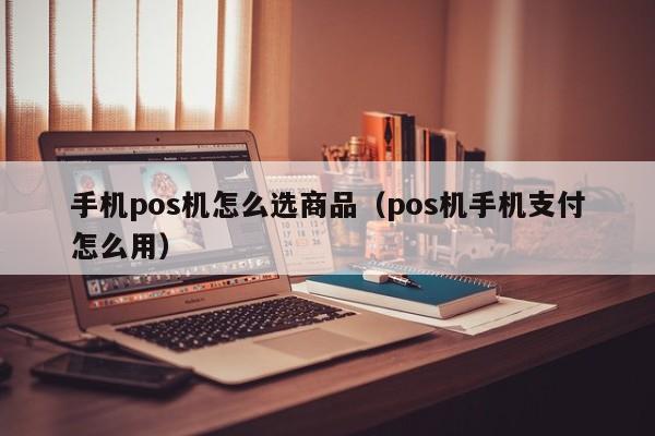 手机pos机怎么选商品（pos机手机支付怎么用）