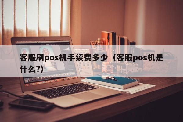 客服刷pos机手续费多少（客服pos机是什么?）