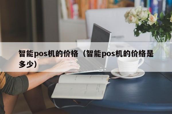 智能pos机的价格（智能pos机的价格是多少）