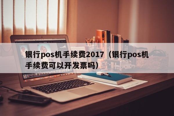 银行pos机手续费2017（银行pos机手续费可以开发票吗）