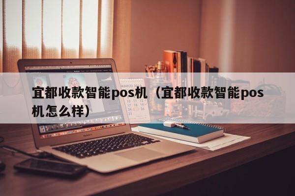 宜都收款智能pos机（宜都收款智能pos机怎么样）