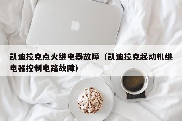 凯迪拉克点火继电器故障（凯迪拉克起动机继电器控制电路故障）