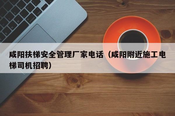 咸阳扶梯安全管理厂家电话（咸阳附近施工电梯司机招聘）