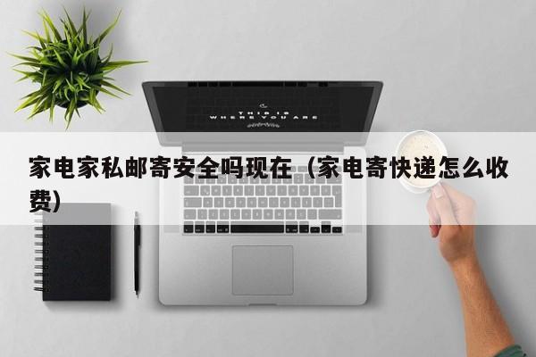 家电家私邮寄安全吗现在（家电寄快递怎么收费）