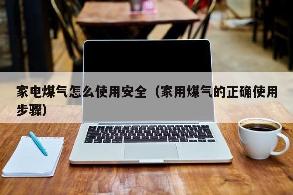 家电煤气怎么使用安全（家用煤气的正确使用步骤）