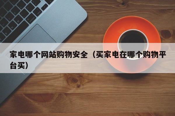 家电哪个网站购物安全（买家电在哪个购物平台买）