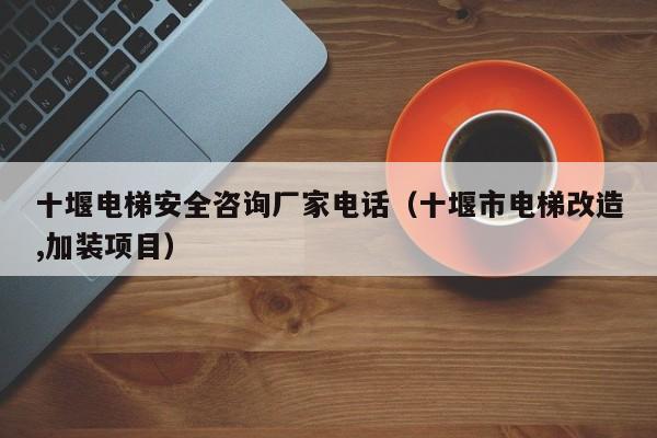 十堰电梯安全咨询厂家电话（十堰市电梯改造,加装项目）