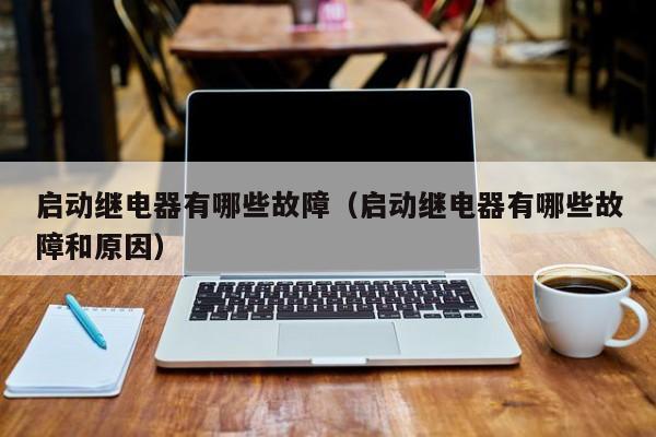 启动继电器有哪些故障（启动继电器有哪些故障和原因）