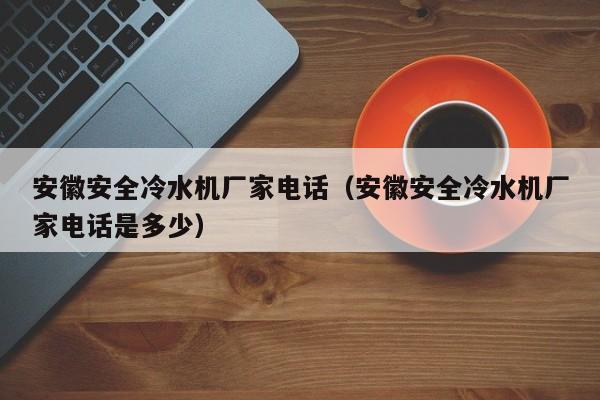 安徽安全冷水机厂家电话（安徽安全冷水机厂家电话是多少）