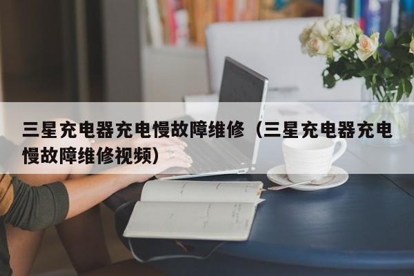 三星充电器充电慢故障维修（三星充电器充电慢故障维修视频）