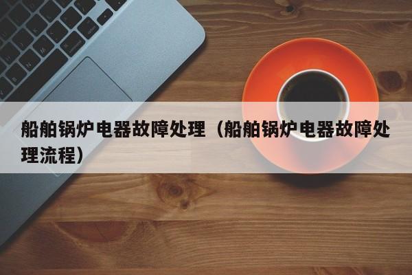 船舶锅炉电器故障处理（船舶锅炉电器故障处理流程）
