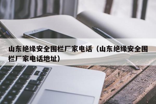 山东绝缘安全围栏厂家电话（山东绝缘安全围栏厂家电话地址）