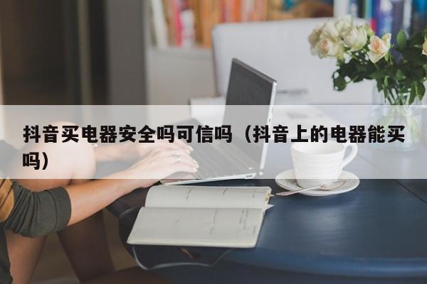 抖音买电器安全吗可信吗（抖音上的电器能买吗）