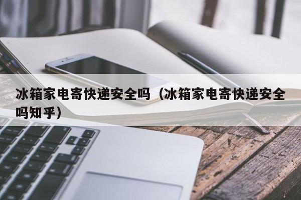 冰箱家电寄快递安全吗（冰箱家电寄快递安全吗知乎）