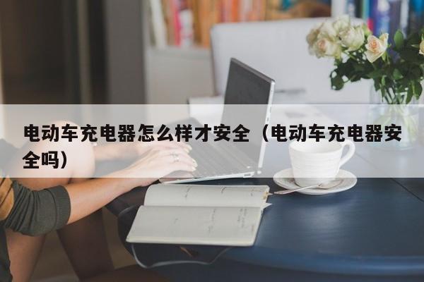 电动车充电器怎么样才安全（电动车充电器安全吗）