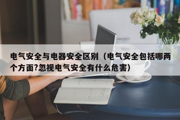电气安全与电器安全区别（电气安全包括哪两个方面?忽视电气安全有什么危害）