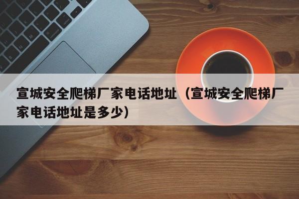宣城安全爬梯厂家电话地址（宣城安全爬梯厂家电话地址是多少）
