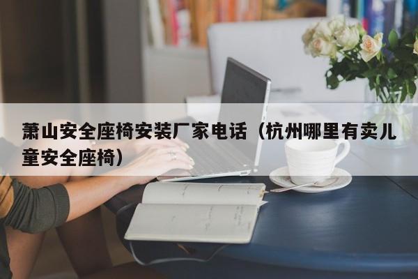 萧山安全座椅安装厂家电话（杭州哪里有卖儿童安全座椅）