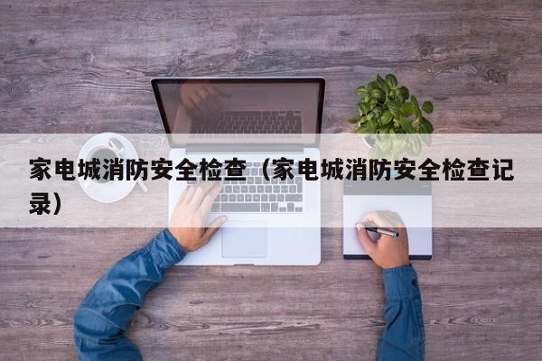 家电城消防安全检查（家电城消防安全检查记录）
