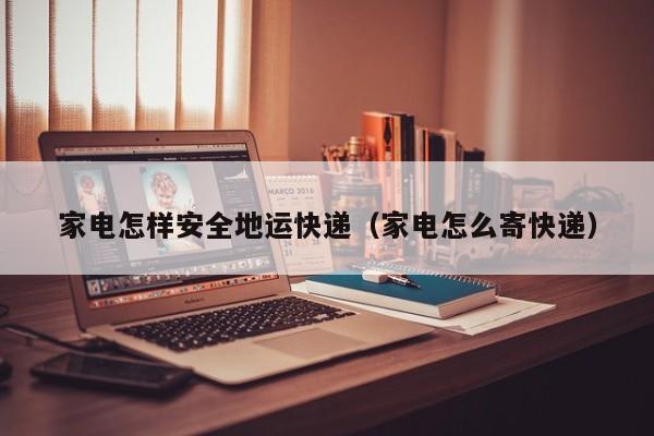 家电怎样安全地运快递（家电怎么寄快递）