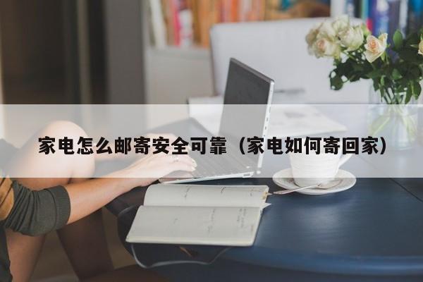 家电怎么邮寄安全可靠（家电如何寄回家）